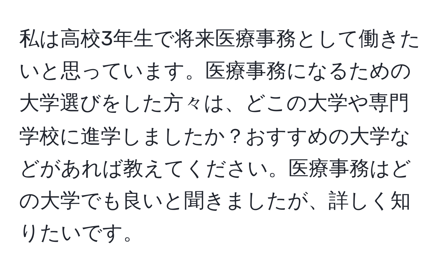 私は高校3年生で将来医療事務として働きたいと思っています。医療事務になるための大学選びをした方々は、どこの大学や専門学校に進学しましたか？おすすめの大学などがあれば教えてください。医療事務はどの大学でも良いと聞きましたが、詳しく知りたいです。