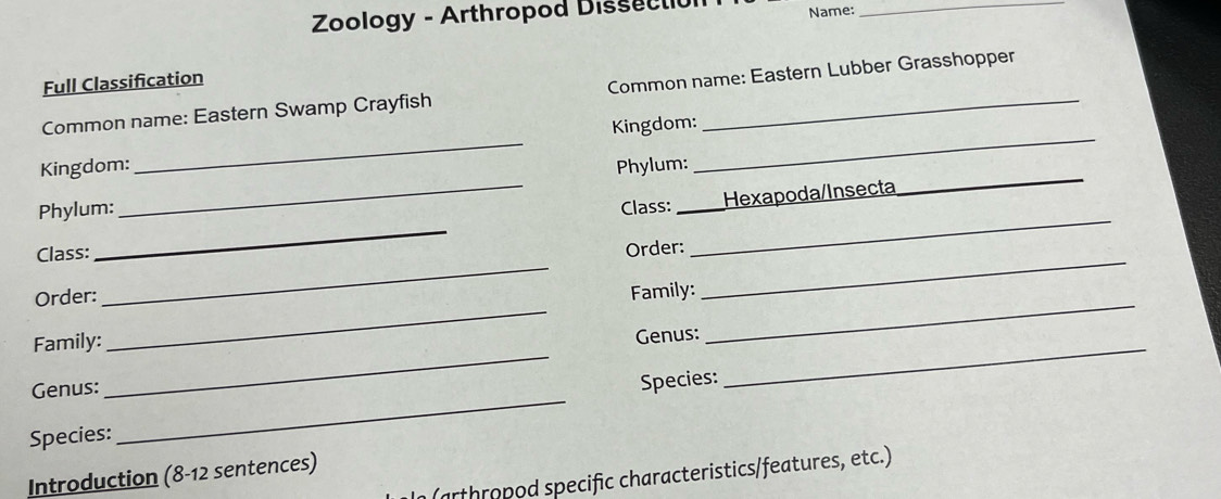 Zoology - Arthropod Dissectio Name:_ 
Full Classification 
Common name: Eastern Swamp Crayfish Common name: Eastern Lubber Grasshopper 
_ 
_ 
Kingdom: _Kingdom:_ 
Phylum: 
Phylum: Class: 
_ 
_ 
Class: ___Hexapoda/Insecta 
Order: 
_ 
Order: 
_ 
Family: 
_ 
Family: 
Genus: 
_ 
Genus: 
Species: 
_ 
Species: 
Introduction (8-12 sentences) 
n (arthropod specific characteristics/features, etc.)