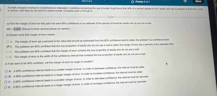 Polnta: 0 of 1
A small company imolved in a-commerce is interested in statiatics concerning the use of e-mail. A pull found that 976 of a random sample of 1917 edute, who use i compular at ther rone wor
or school, sad they do not send or receive e-mall. Complate parts a through e
e) Find the margin of error for this polt if we want 90% confidence in our estimate of the percent of American adults who do not use e-mat
0.52° (Round to three decimal places as needed.
b) Explan what that margin of error means.
A. The margin of error (as a percent) is the value that should be subtracted from the 90% confidence level to obtain the potatens' true confidence level
l The pullaters are 90% confident that the true proportion of adults who do not use a-mail is within the margin of amor (as a percent) of the estimated 20%.
C. The pollaters are 90% confident that the margin of error contains the true proportion of adults who do not use e-mal
0. The margin of error is the width of the confidence interval that contains the true proportion of adulta who do not use e-mal
c) if we eant to be 99% confident, will the margin of enor be larger or smaller?
A. A S01 confidence interval leade to a smaller margin of error. In order to decrease confidence, the interval must be wider
B. A 9015 confidence intenval leads to a largar margin of error. In order to increase confidence, the interval musl be wider
C. A 901 confidence interval leads to a smaller margin of error. In order to decrease confidence, the interval must be narower
D. A 967 confidance interval leads to a larger margin of error. In order to increase confidence, the interval must be narrower