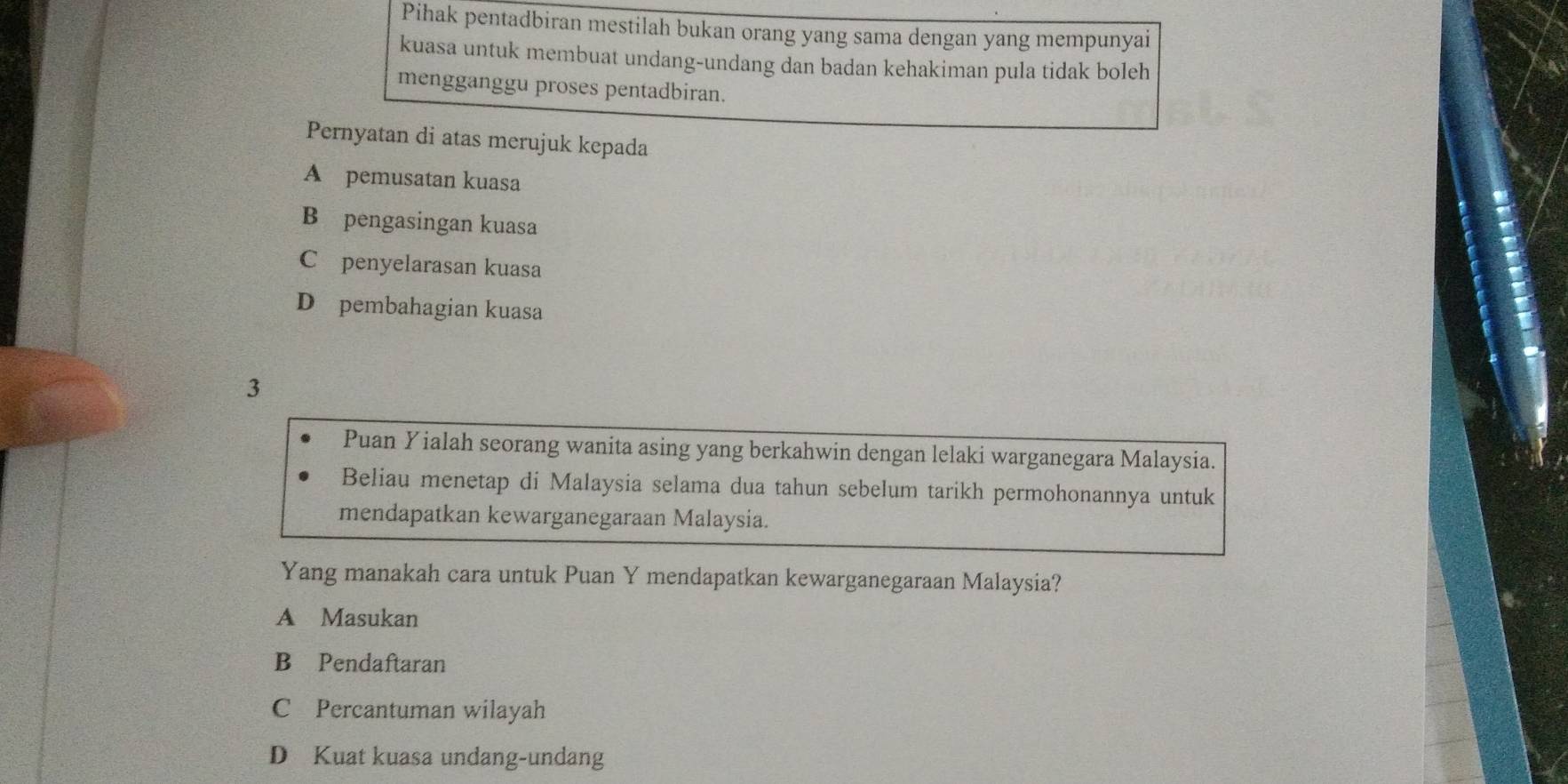 Pihak pentadbiran mestilah bukan orang yang sama dengan yang mempunyai
kuasa untuk membuat undang-undang dan badan kehakiman pula tidak boleh
mengganggu proses pentadbiran.
Pernyatan di atas merujuk kepada
A pemusatan kuasa
B pengasingan kuasa
C£penyelarasan kuasa
D pembahagian kuasa
3
Puan Yialah seorang wanita asing yang berkahwin dengan lelaki warganegara Malaysia.
Beliau menetap di Malaysia selama dua tahun sebelum tarikh permohonannya untuk
mendapatkan kewarganegaraan Malaysia.
Yang manakah cara untuk Puan Y mendapatkan kewarganegaraan Malaysia?
A Masukan
B Pendaftaran
C Percantuman wilayah
D Kuat kuasa undang-undang