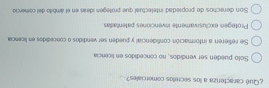 ¿Qué caracteriza a los secretos comerciales?
Solo pueden ser vendidos, no concedidos en licencia.
Se refieren a información confidencial y pueden ser vendidos o concedidos en licencia.
Protegen exclusivamente invenciones patentadas.
Son derechos de propiedad intelectual que protegen ideas en el ámbito del comercio.