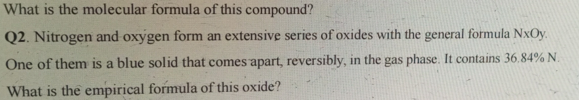 What is the molecular formula of this compound? 
Q2. Nitrogen and oxygen form an extensive series of oxides with the general formula NxOy. 
One of them is a blue solid that comes apart, reversibly, in the gas phase. It contains 36.84% N. 
What is the empirical formula of this oxide?