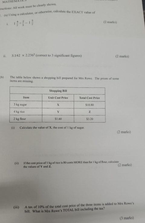 MATHEMATIC 
tructions: All work must be clearly shown. 
. (a) Using a calculator, or otherwise, calculate the EXACT value of 
i. 1 4/7 /  2/3 -1 5/7 
(2 marks) 
ii. 3.142* 2.236^2 (correct to 3 significant figures) (2 marks) 
(b) The table below shows a shopping bill prepared for Mrs Rowe. The prices of some 
items are missing. 
(i) Calculate the value of X, the cost of I kg of sugar. 
(2 marks) 
(ii) If the cost price of 1 kg of rice is 80 cents MORE than for 1 kg of flour, calculate 
the values of Y and Z. (2 marks) 
(iii) A tax of 10% of the total cost price of the three items is added to Mrs Rowe's 
bill. What is Mrs Rowe's TOTAL bill including the tax? 
(3 marks)