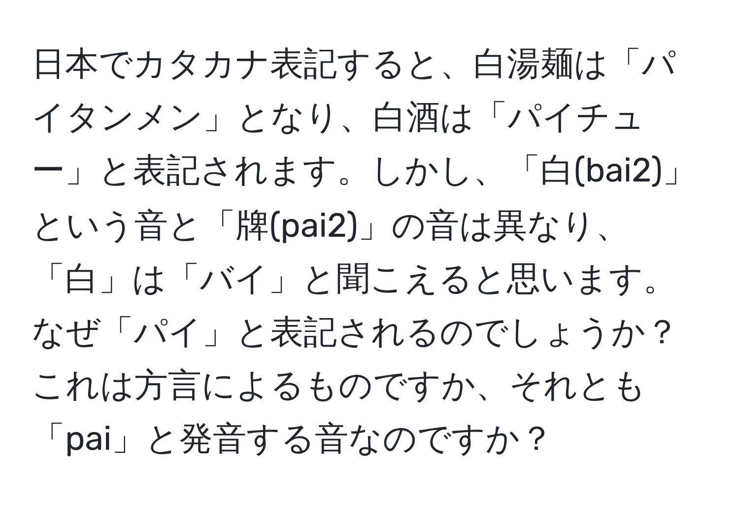 日本でカタカナ表記すると、白湯麺は「パイタンメン」となり、白酒は「パイチュー」と表記されます。しかし、「白(bai2)」という音と「牌(pai2)」の音は異なり、「白」は「バイ」と聞こえると思います。なぜ「パイ」と表記されるのでしょうか？これは方言によるものですか、それとも「pai」と発音する音なのですか？