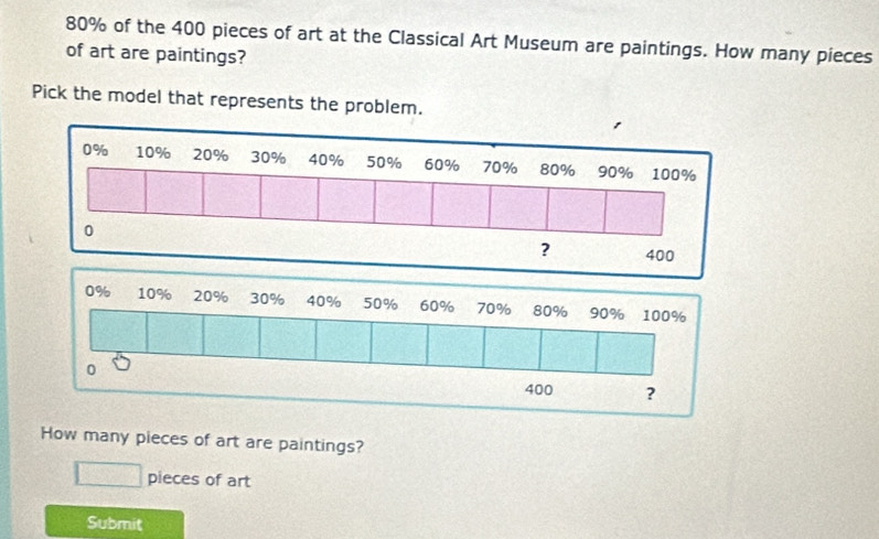 80% of the 400 pieces of art at the Classical Art Museum are paintings. How many pieces 
of art are paintings? 
Pick the model that represents the problem. 
How many pieces of art are paintings? 
□ pieces of art 
Submit