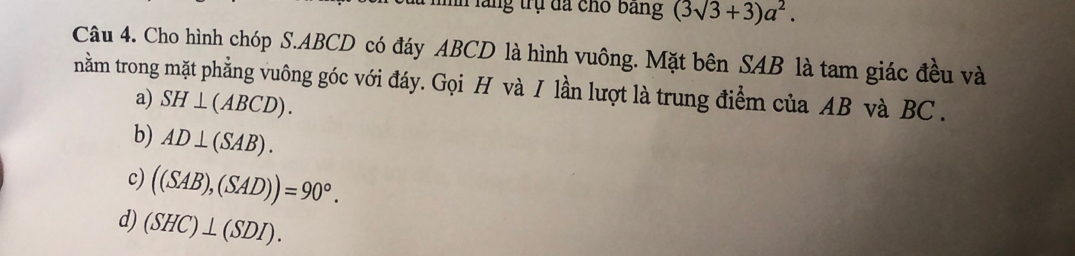 In lăng trụ đã cho bang (3sqrt(3)+3)a^2. 
Câu 4. Cho hình chóp S. ABCD có đáy ABCD là hình vuông. Mặt bên SAB là tam giác đều và
nằm trong mặt phẳng vuông góc với đáy. Gọi H và I lần lượt là trung điểm của AB và BC.
a) SH⊥ (ABCD).
b) AD⊥ (SAB).
c) ((SAB),(SAD))=90°.
d) (SHC)⊥ (SDI).