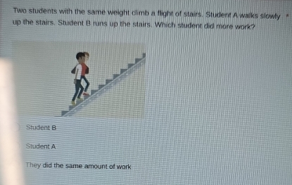 Two students with the same weight climb a flight of stairs. Student A walks slowly “
up the stairs. Student B runs up the stairs. Which student did more work?
Student B
Student A
They did the same amount of work