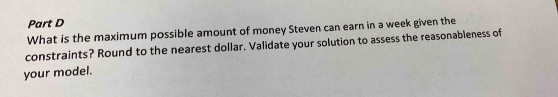 What is the maximum possible amount of money Steven can earn in a week given the 
constraints? Round to the nearest dollar. Validate your solution to assess the reasonableness of 
your model.