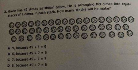 Gavin has 49 dimes as shown below. He is arranging his dimes into equal
stacks of 7 dimes in each stack. How many stacks will he make?
①0 0 0 0 0 0 ② 0 ⑤ 0
a
A 9, because 49+7=9
B 6, because 49+7=6
C 7, because 49/ 7=7
D 8, because 49+7=8