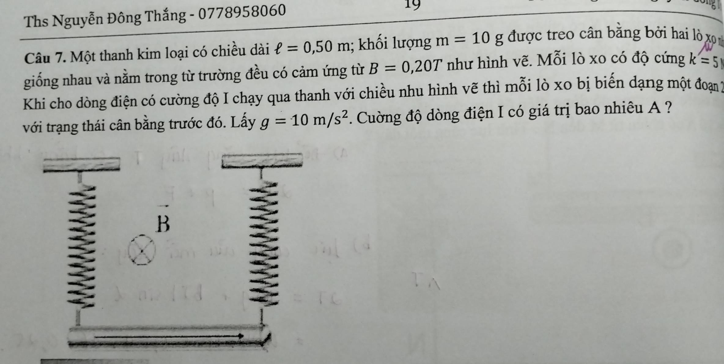 Ths Nguyễn Đông Thắng - 0778958060
19 
Câu 7. Một thanh kim loại có chiều dài ell =0,50m; khối lượng m=10g được treo cân bằng bởi hai lò xo 
giống nhau và nằm trong từ trường đều có cảm ứng từ B=0,20T như hình vẽ. Mỗi lò xo có độ cứng k=5
Khi cho dòng điện có cường độ I chạy qua thanh với chiều nhu hình vẽ thì mỗi lò xo bị biến dạng một đoạn 2
với trạng thái cân bằng trước đó. Lấy g=10m/s^2. Cuường độ dòng điện I có giá trị bao nhiêu A ?
B