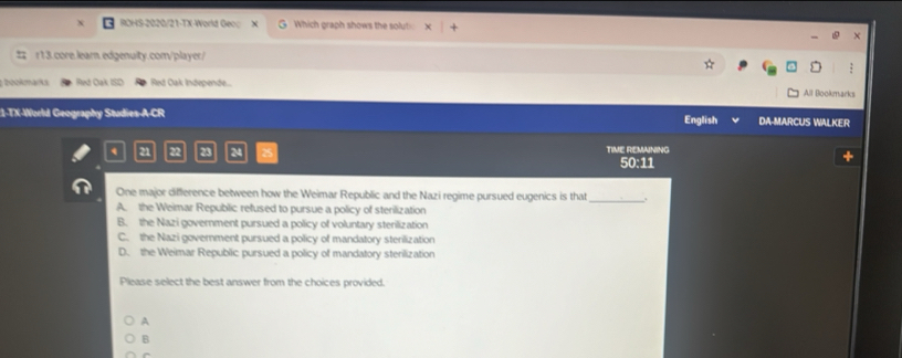 ROHS-2020/21-TX-World Gec( X Which graph shows the solut
r13.core.learn.edgenulty.com/player/
bookmarks Red Oak ISD Red Oak Independe...
All Bookmarks
1-TX-World Geography Studies-A-CR English DA-MARCUS WALKER
21 22 23 24 TIME REMAINING
50:11
One major difference between how the Weimar Republic and the Nazi regime pursued eugenics is that_
A. the Weimar Republic refused to pursue a policy of sterilization
B. the Nazi government pursued a policy of voluntary sterilization
C. the Nazi government pursued a policy of mandatory sterilization
D. the Weimar Republic pursued a policy of mandatory sterilization
Please select the best answer from the choices provided.
A
B