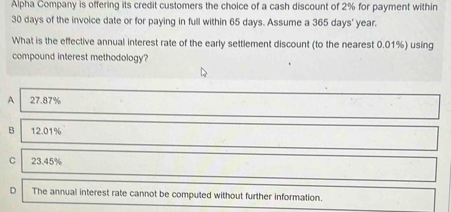 Alpha Company is offering its credit customers the choice of a cash discount of 2% for payment within
30 days of the invoice date or for paying in full within 65 days. Assume a 365 days' year.
What is the effective annual interest rate of the early settlement discount (to the nearest 0.01%) using
compound interest methodology?
A 27.87%
B 12.01%
C 23.45%
D The annual interest rate cannot be computed without further information.