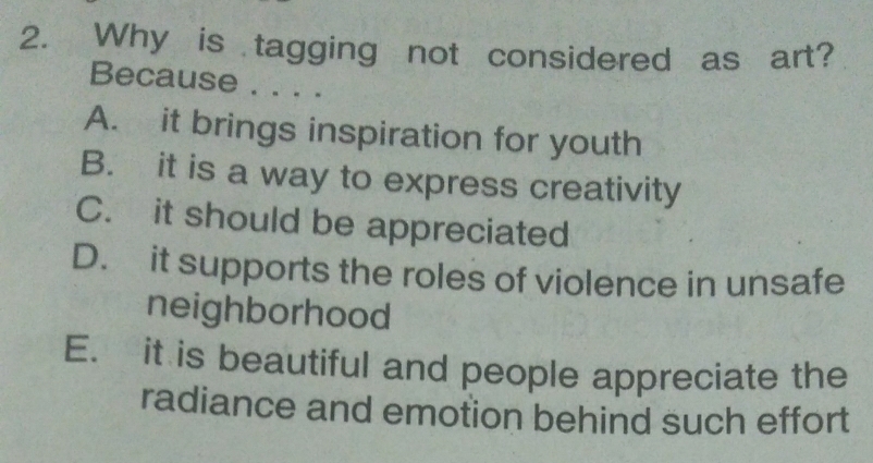 Why is tagging not considered as art?
Because . . . .
A. it brings inspiration for youth
B. it is a way to express creativity
C. it should be appreciated
D. it supports the roles of violence in unsafe
neighborhood
E. it is beautiful and people appreciate the
radiance and emotion behind such effort