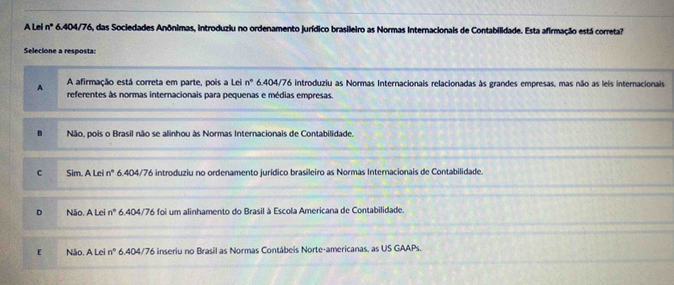 A Lei n° 6.404/76, das Sociedades Anônimas, introduziu no ordenamento jurídico brasileiro as Normas Internacionais de Contabilidade. Esta afirmação está correta?
Selecione a resposta:
A afirmação está correta em parte, pois a Lei n° 6.404/76 introduziu as Normas Internacionais relacionadas às grandes empresas, mas não as leis internacionais
A referentes às normas internacionais para pequenas e médias empresas.
B Não, pois o Brasil não se alinhou às Normas Internacionais de Contabilidade.
C Sim. A Lei n° 6.404/76 introduziu no ordenamento jurídico brasileiro as Normas Internacionais de Contabilidade.
D Não. A Lei n° 6.404/76 foi um alinhamento do Brasil à Escola Americana de Contabilidade.
E Não. A Lei n° 6.404/76 inseriu no Brasil as Normas Contábeis Norte-americanas, as US GAAPs.