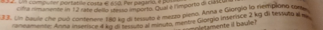 Un computer portatile costa é 650. Per pagario, é por 
cifra rimanente in 12 rate dello stesso importo. Qual è l'importo di ciascu 
133. Un baule che può contenere 180 kg di tessuto é mezzo pieno. Anna e Giorgio lo riempiono coner 
raneamente: Anna inserisce 4 kg di tessuto al minuto, mentre Giorgio inserisce 2 kg di tessuto al m 
mpletamente il baule?