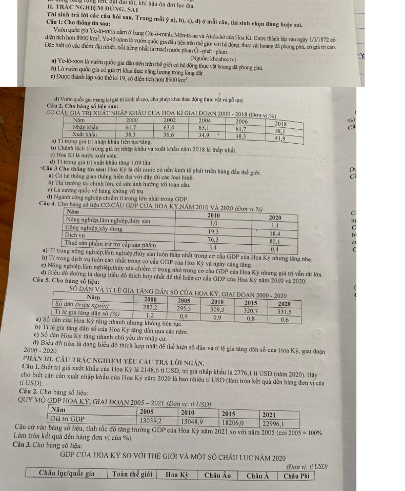 bang tộng lớn, đấi đai tôt, khí hậu ôn đới lục địa.
I. tráC NghiệM E UNG.SAI
Thí sinh trã lời các câu hỏi sau. Trong mỗi ya),b),c),d) ở mỗi câu, thí sinh chọn đúng hoặc sai.
Câu 1: Cho thông tin sau:
Vườn quốc gia Ye-lô-xton nằm ở bang Oai-ô-minh, Môn-ta-na và Ai-đa-hô của Hoa Ki. Được thành lập vào ngày 1/3/1872 có
diện tích hơn 8900km^2 Yc-16- Exton là vườn quốc gia đầu tiên trên thể giới với hệ động, thực vật hoang đã phong phú, có giả trị cao
Đặc biệt có các điểm địa nhiệt, nổi tiếng nhất là mạch nước phun Ô -phát -phun.
(Nguồn: khoahoc.tv)
a) Ye-lộ-xton là vườn quốc gia đầu tiên trên thể giới có hệ động thực vật hoang đã phong phú.
b) Là vườn quốc gia có giá trị khai thác năng lượng trong lòng đất
c) Được thành lập vào thể kỉ 19, có diện tích hơn 8900km^2.
d) Vườn quốc gia mang lại giá trị kinh tế cao, cho phép khai thác động thực vật và gỗ quý
Câu 2. Cho bảng số liệu sau:
Cơ CÂU Giả TRị XUÁT NhậP KHÂU CủA HOA KÍ GIAI ĐOAN 2000 
%
b) Chênh lệch tỉ trọng giá trị nhập khẩu và xuất khẩu năm 2018 là thấp nhất.
c) Hoa Ki là nước xuất siêu:
d) Tí trọng giá trị xuất khẩu tăng 1,09 lần.
-Câu 3 Cho thông tin sau: Hoa Kỳ là đất nước có nền kinh tế phát triển hàng đầu thế giới.
a) Có hệ thống giao thông hiện đại với đầy đủ các loại hình.
b) Thị trường tải chính lớn, có sức ảnh hướng tới toàn cầu.
c) Là cường quốc về hàng không vũ trụ
đ) Ngành công nghiệp chiếm tỉ trọng lớn nhất trong GDP,
Câu 4. Cho bảng số liệu:CO CÂU GDP CÚA HOA KỲ,NÃM 2010 V
C
ng
C
b
t trong cơ cầu GDP của Hoa Kỳ nhưng tăng nhẹ.
b) Tỉ trọng dịch vụ luôn cao nhất trong cơ cầu GDP của Hoa Kỳ và ngày cảng tăng.
c) Nông nghiệp,lâm nghiệp,thủy sản chiếm tỉ trọng nhỏ trong cơ cầu GDP của Hoa Kỳ nhưng giá trị vẫn rất lớn.
d) Biểu đồ đường là dạng biểu đồ thích hợp nhất để thể hiện cơ cầu GDP của Hoa Kỳ năm 2010 và 2020.
Câu 5. Cho băng số liệu:
SÓ DÂN VÀ tỉ lệ GI
b) Tỉ lệ gia tăng dân số của Hoa Kỳ tăng dần qua các năm.
c) Số dân Hoa Kỷ tăng nhanh chủ yếu do nhập cư.
d) Biểu đồ tròn là đạng biểu đồ thích hợp nhất để thể hiện số dân và tỉ lệ gia tăng dân số của Hoa Kỳ, giai đoạn
2000 - 2020.
phản hI câu trác nghiệm yêu câu trả lời ngán.
Câu 1. Biết trị giá xuất khẩu của Hoa Kỳ là 2148,6 tỉ USD, trị giá nhập khẩu là 2776,1 tỉ USD (năm 2020). Hãy
cho biết cán cân xuất nhập khẩu của Hoa Kỳ năm 2020 là bao nhiêu tí USD (làm tròn kết quả đến hàng đơn vị của
ti USD).
Câu 2. Cho bảng số liệu:
QUY MÔ GDP HOA KỲ, GIAI ĐOAN 2005 - 
Căn tính tốc độ tăng trưởng GDP của Hoa Kỳ năm 2021 so với năm 2005 (coi 2005=100% .
Làm tròn kết quả đến hàng đơn vị của %).
Câu 3. Cho bảng số liệu:
GDP CủA HOA Kỷ SO Với tHẻ GIới và một sÓ chÂU Lục năm 2020
Châu lục/quốc gia Toàn thế giới Hoa Kỳ Châu Âu Châu Á Châu Phi (Đơn vị: ti USD)