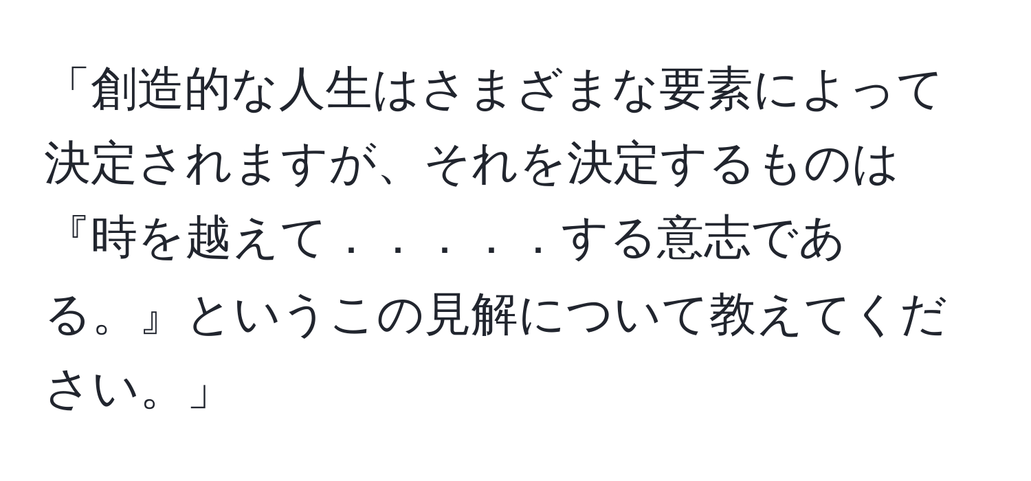 「創造的な人生はさまざまな要素によって決定されますが、それを決定するものは『時を越えて．．．．．する意志である。』というこの見解について教えてください。」