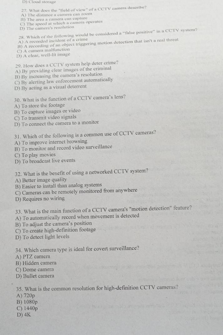 D) Cloud storage
27. What does the "field of view" of a CCTV camera describe?
A) The distance a camera can zoom
B) The area a camera can capture
C) The speed at which a camera operates
D) The camera's resolution
28. Which of the following would be considered a “false positive” in a CCTV system?
A) A recorded incident of a crime
B) A recording of an object triggering motion detection that isn't a real threat
C) A camera malfunction
D) A clear, well-lit image
29. How does a CCTV system help deter crime?
A) By providing clear images of the criminal
B) By increasing the camera’s resolution
C) By alerting law enforcement automatically
D) By acting as a visual deterrent
30. What is the function of a CCTV camera’s lens?
A) To store the footage
B) To capture images or video
C) To transmit video signals
D) To connect the camera to a monitor
31. Which of the following is a common use of CCTV cameras?
A) To improve internet browsing
B) To monitor and record video surveillance
C) To play movies
D) To broadcast live events
32. What is the benefit of using a networked CCTV system?
A) Better image quality
B) Easier to install than analog systems
C) Cameras can be remotely monitored from anywhere
D) Requires no wiring
33. What is the main function of a CCTV camera's "motion detection" feature?
A) To automatically record when movement is detected
B) To adjust the camera’s position
C) To create high-definition footage
D) To detect light levels
34. Which camera type is ideal for covert surveillance?
A) PTZ camera
B) Hidden camera
C) Dome camera
D) Bullet camera
35. What is the common resolution for high-definition CCTV cameras?
A) 720p
B) 1080p
C) 1440p
D) 4K