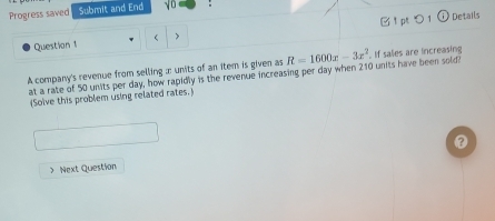 Progress saved Submit and End yo : 
Details 
Question 1  > 
A company's revenue from selling :: units of an item is given as at a rate of 50 units per day, how rapidly is the revenue increasing per day when 210 units have been sold? R=1600x-3x^2 If salies are increasing 
(Solve this problem using related rates. 
① 
> Next Question