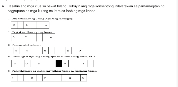 Basahin ang mga clue sa bawat bilang. Tukuyin ang mga konseptong inilalarawan sa pamamagitan ng 
pagpupuno sa mga kulang na letra sa loob ng mga kahon. 
1. Ang entablado ng Unang Digmaang Pandoisdig 
R R A 
5. Panghihimasok ng makapangyarihang bansa sa mahinang bansa.