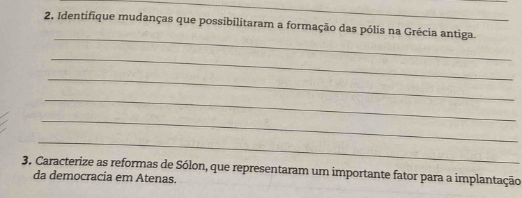 Identifique mudanças que possibilitaram a formação das pólis na Grécia antiga. 
_ 
_ 
_ 
_ 
_ 
_ 
3. Caracterize as reformas de Sólon, que representaram um importante fator para a implantação 
da democracia em Atenas.