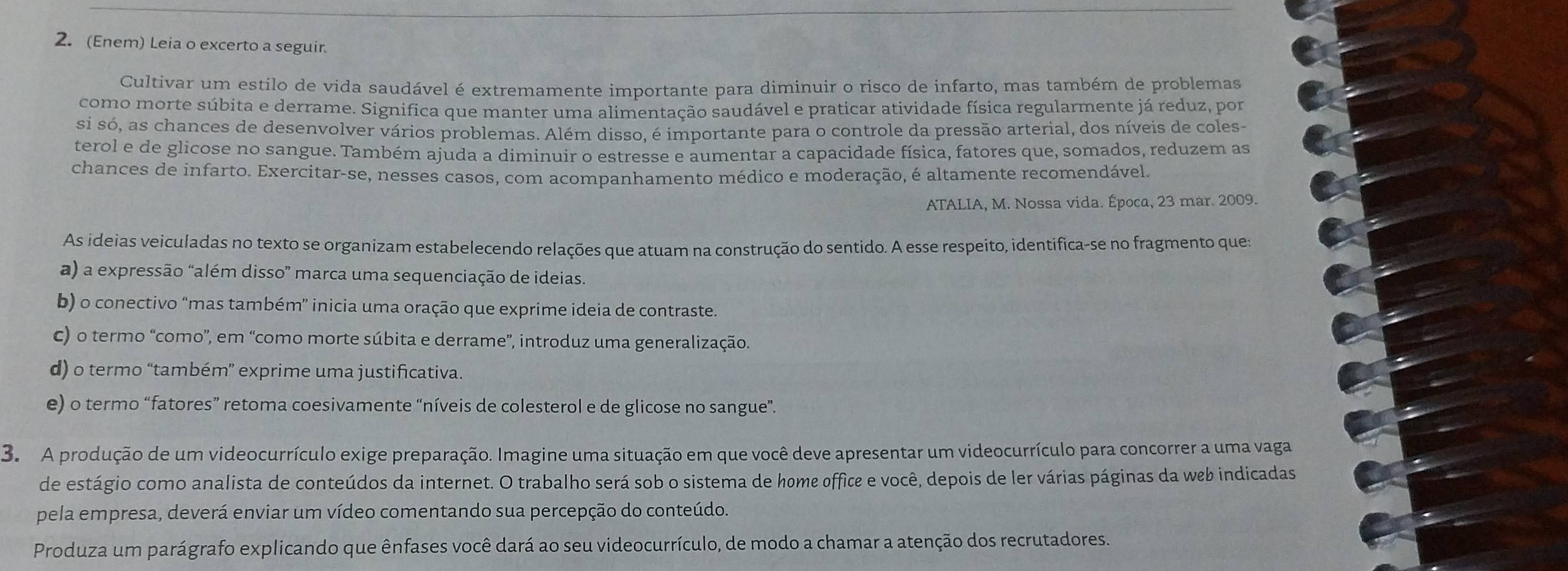 (Enem) Leia o excerto a seguir.
Cultivar um estilo de vida saudável é extremamente importante para diminuir o risco de infarto, mas também de problemas
como morte súbita e derrame. Significa que manter uma alimentação saudável e praticar atividade física regularmente já reduz, por
si só, as chances de desenvolver vários problemas. Além disso, é importante para o controle da pressão arterial, dos níveis de coles-
terol e de glicose no sangue. Também ajuda a diminuir o estresse e aumentar a capacidade física, fatores que, somados, reduzem as
chances de infarto. Exercitar-se, nesses casos, com acompanhamento médico e moderação, é altamente recomendável.
ATALIA, M. Nossa vida. Época, 23 mar. 2009.
As ideias veiculadas no texto se organizam estabelecendo relações que atuam na construção do sentido. A esse respeito, identifica-se no fragmento que:
a) a expressão “além disso” marca uma sequenciação de ideias.
b) o conectivo “mas também” inicia uma oração que exprime ideia de contraste.
c) o termo “como', em “como morte súbita e derrame”, introduz uma generalização.
d) o termo “também” exprime uma justificativa.
e) o termo “fatores” retoma coesivamente “níveis de colesterol e de glicose no sangue”.
3. A produção de um videocurrículo exige preparação. Imagine uma situação em que você deve apresentar um videocurrículo para concorrer a uma vaga
de estágio como analista de conteúdos da internet. O trabalho será sob o sistema de home office e você, depois de ler várias páginas da web indicadas
pela empresa, deverá enviar um vídeo comentando sua percepção do conteúdo.
Produza um parágrafo explicando que ênfases você dará ao seu videocurrículo, de modo a chamar a atenção dos recrutadores.