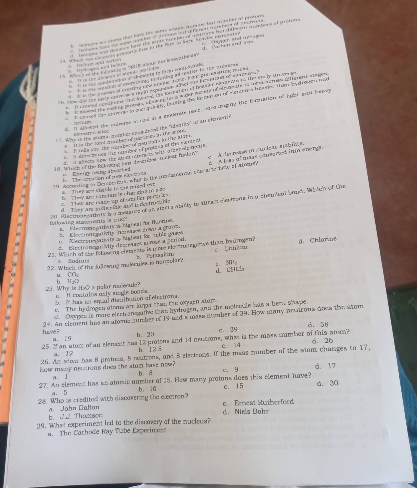 b. Isotopes are atoms that have the same atomic number but number of protons
c. Isotopes have the same number of protons but different numbers of neutrons
lsotopes and elements have the same number of neutrons but different numbers of protons
c. Oxygen and nitrogen
14. Which two elements primarily fuse in the Sun to form heavier elements?
a. Helium and carbon d. Carbon and iron
15. Which of the following is TRUE about nucleosynthesis?
b. Hydrogen and helium
a. It is the division of atomic particles
b. It is the combination of elements to form compounds.
c. It is the creation of everything, including all matter in the universe
d. It is the process of creating new atomic nuclei from pre-existing nuclei
16. How did the early universe's rapid expansion affect the formation of elements?
a. It created conditions that favored the formation of heavier elements in the early universe
b. It slowed the cooling process, allowing for a wider variety of elements to form across different stages
It caused the universe to cool quickly, limiting the formation of elements heavier than hydrogen and
d. It allowed the universe to cool at a moderate pace, encouraging the formation of light and heavy
helium.
17. Why is the atomic number considered the "identity" of an element?
elements alike.
a. It is the total number of particles in the atom.
b. It tells you the number of neutrons in the atom.
c. It determines the number of protons of the element.
c. A decrease in nuclear stability.
d. It affects how the atom interacts with other elements.
d. A loss of mass converted into energy.
18. Which of the following best describes nuclear fusion?
a. Energy being absorbed.
19. According to Democritus, what is the fundamental characteristic of atoms?
b. The creation of new electrons.
a. They are visible to the naked eye.
b. They are constantly changing in size.
c. They are made up of smaller particles.
20. Electronegativity is a measure of an atom's ability to attract electrons in a chemical bond. Which of the
d. They are indivisible and indestructible.
following statements is true?
a. Electronegativity is highest for fluorine.
b. Electronegativity increases down a group.
c. Electronegativity is highest for noble gases.
d. Electronegativity decreases across a period.
21. Which of the following elements is more electronegative than hydrogen?
b. Potassium c. Lithium d. Chlorine
a. Sodium
c. NH₃
22. Which of the following molecules is nonpolar?
d. CHCl₃
a. CO_2
b. H₂O
23. Why is H₂O a polar molecule?
a. It contains only single bonds.
b. It has an equal distribution of electrons.
c. The hydrogen atoms are larger than the oxygen atom.
d. Oxygen is more electronegative than hydrogen, and the molecule has a bent shape.
24. An element has an atomic number of 19 and a mass number of 39. How many neutrons does the atom
have? d. 58
a. 19 b. 20 c. 39
25. If an atom of an element has 12 protons and 14 neutrons, what is the mass number of this atom?
d. 26
a. 12 b. 12.5 c. 14
26. An atom has 8 protons, 8 neutrons, and 8 electrons. If the mass number of the atom changes to 17,
how many neutrons does the atom have now? d.17
b. 8 c. 9
a. 1
27. An element has an atomic number of 15. How many protons does this element have?
b. 10 c. 15 d. 30
a. 5
28. Who is credited with discovering the electron?
a. John Dalton c. Ernest Rutherford
b. J.J. Thomson d. Niels Bohr
29. What experiment led to the discovery of the nucleus?
a. The Cathode Ray Tube Experiment