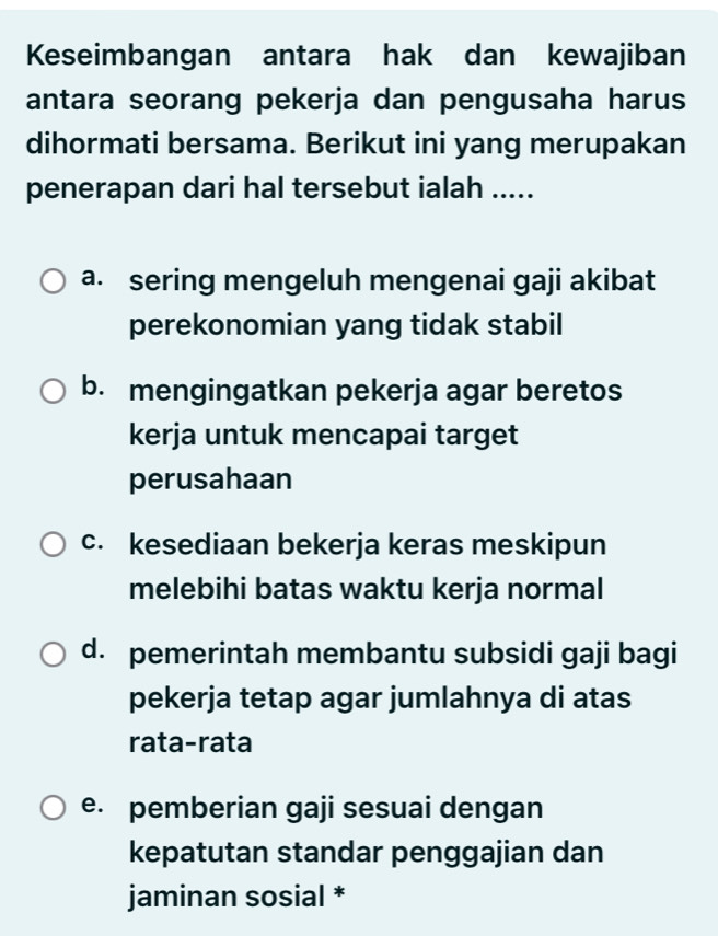 Keseimbangan antara hak dan kewajiban
antara seorang pekerja dan pengusaha harus
dihormati bersama. Berikut ini yang merupakan
penerapan dari hal tersebut ialah .....
a. sering mengeluh mengenai gaji akibat
perekonomian yang tidak stabil
b. mengingatkan pekerja agar beretos
kerja untuk mencapai target
perusahaan
c. kesediaan bekerja keras meskipun
melebihi batas waktu kerja normal
d. pemerintah membantu subsidi gaji bagi
pekerja tetap agar jumlahnya di atas
rata-rata
e. pemberian gaji sesuai dengan
kepatutan standar penggajian dan
jaminan sosial *