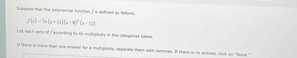Suppose that the polynomial function is defined as follows.
f(x)=7x(x+11)(x-8)^2(x-12)
List each zero of faccording to its multiplicity in the categories below. 
If there is more than one answer for a multiplicity, separate them with commas. If there is no answer, click on "None."