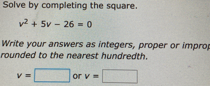 Solve by completing the square.
v^2+5v-26=0
Write your answers as integers, proper or improp 
rounded to the nearest hundredth.
v=□ or v=□