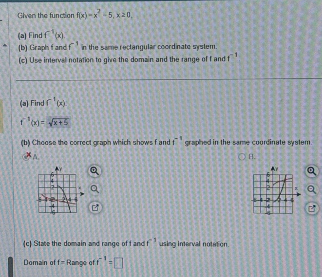 Given the function f(x)=x^2-5, x≥ 0, 
(a) Find f^(-1)(x). 
(b) Graph f and f^(-1) in the same rectangular coordinate system.
(c) Use interval notation to give the domain and the range of f and f^(-1)
(a) Find f^(-1)(x).
f^(-1)(x)=sqrt(x+5)
(b) Choose the correct graph which shows f and f^(-1) graphed in the same coordinate system.
A.
B.

(c) State the domain and range of f and f^(-1) using interval notation.
Domain of f= Range of f^(-1)=□