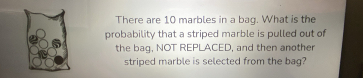 There are 10 marbles in a bag. What is the 
probability that a striped marble is pulled out of 
the bag, NOT REPLACED, and then another 
striped marble is selected from the bag?