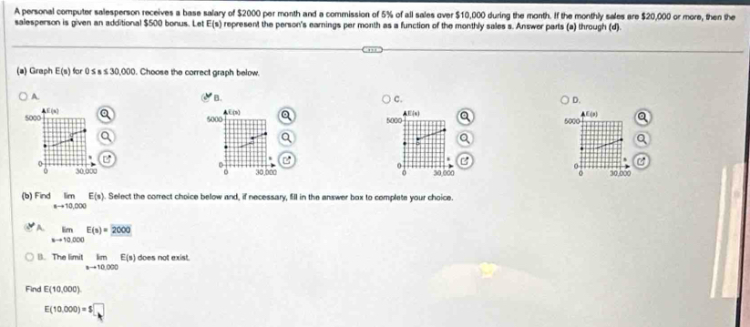 A personal computer salesperson receives a base salary of $2000 per month and a commission of 5% of all sales over $10,000 during the month. If the monthly sales are $20,000 or more, then the
salesperson is given an additional $500 bonus. Let E(s) represent the person's earnings per month as a function of the monthly sales s. Answer parts (a) through (d).
(a) Graph E(s) for 0≤ s≤ 30,000. Choose the correct graph below.
A.
B.
C.
D.
5000 4f(x)
li(3)
E(n)
5000 5000 5000
0
0 30,000 30.000 30,000
0 30,000 D
a 
(b) Find limlimits _ato 10,000E(s). Select the correct choice below and, if necessary, fill in the answer box to complete your choice.
A limlimits _xto 10.000E(s)=_ 2000
B. The limit limlimits _nto 10,000E(s) does not exist.
Find E(10,000)
E(10.000)=$□