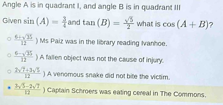 Angle A is in quadrant I, and angle B is in quadrant III
Given sin (A)= 3/4  and tan (B)= sqrt(5)/2  what is cos (A+B) ?
 (6+sqrt(35))/12 ) ) Ms Paiz was in the library reading Ivanhoe.
 (6-sqrt(35))/12 ) A fallen object was not the cause of injury.
 (2sqrt(7)+3sqrt(5))/12 ) ) A venomous snake did not bite the victim.
 (3sqrt(5)-2sqrt(7))/12 ) Captain Schroers was eating cereal in The Commons.