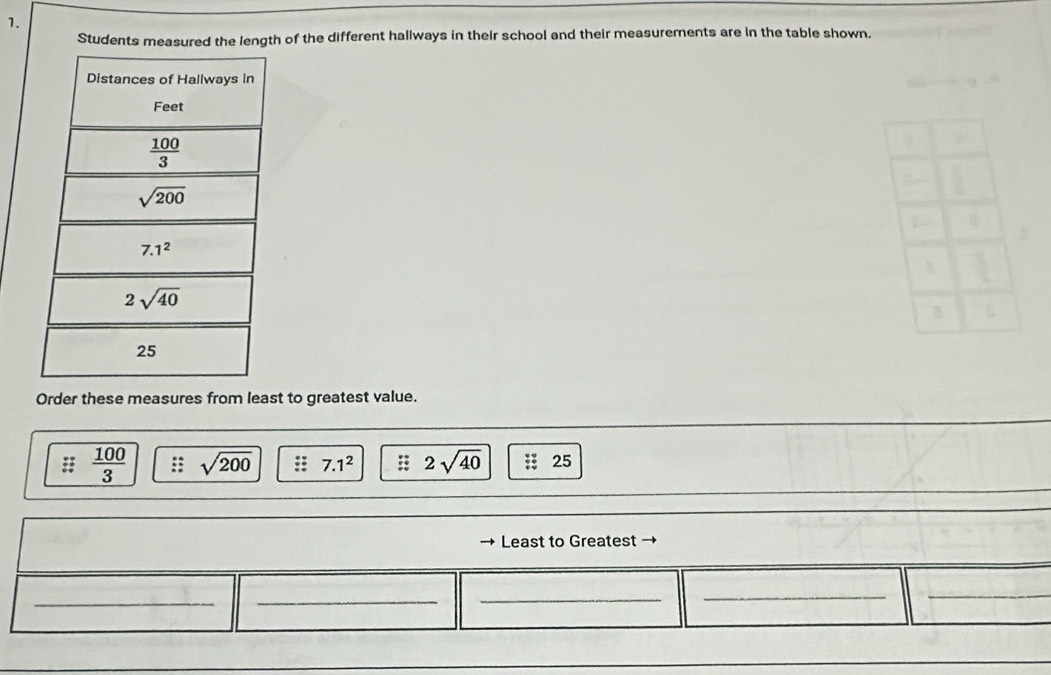 Students measured the length of the different hallways in their school and their measurements are in the table shown.
Order these measures from least to greatest value.
 100/3  sqrt(200) :: 7.1^2 2sqrt(40) : 25
Least to Greatest →
__
_
_
_