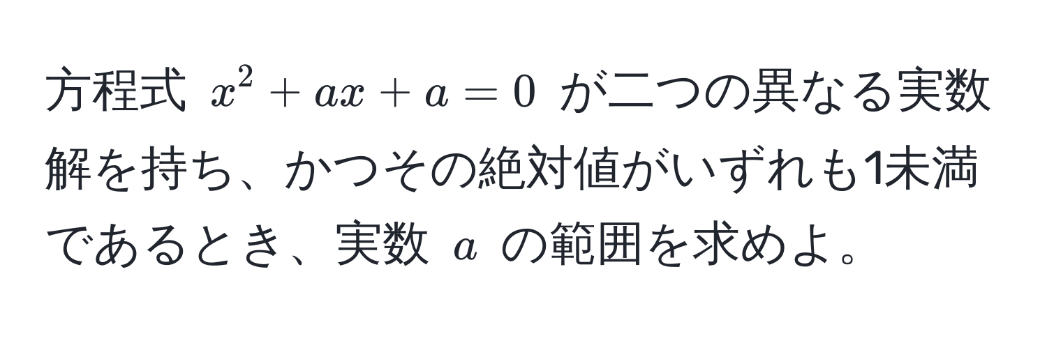 方程式 $x^2 + ax + a = 0$ が二つの異なる実数解を持ち、かつその絶対値がいずれも1未満であるとき、実数 $a$ の範囲を求めよ。