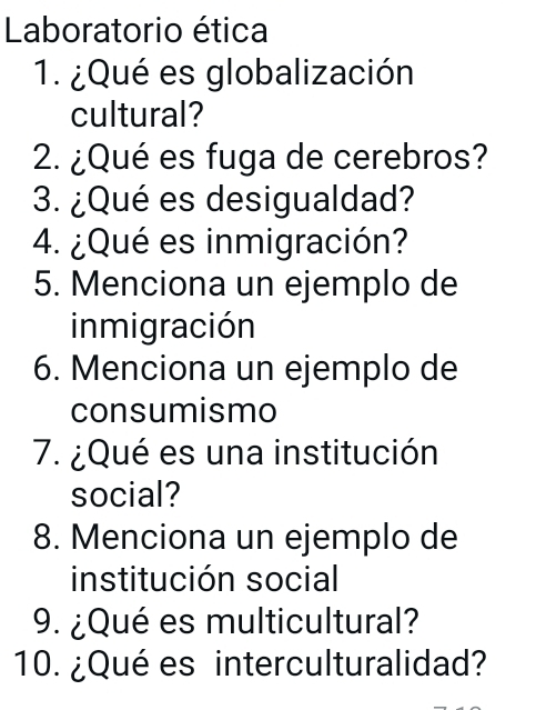 Laboratorio ética 
1. ¿Qué es globalización 
cultural? 
2. ¿Qué es fuga de cerebros? 
3. ¿Qué es desigualdad? 
4. ¿Qué es inmigración? 
5. Menciona un ejemplo de 
inmigración 
6. Menciona un ejemplo de 
consumismo 
7. ¿Qué es una institución 
social? 
8. Menciona un ejemplo de 
institución social 
9. ¿Qué es multicultural? 
10. ¿Qué es interculturalidad?