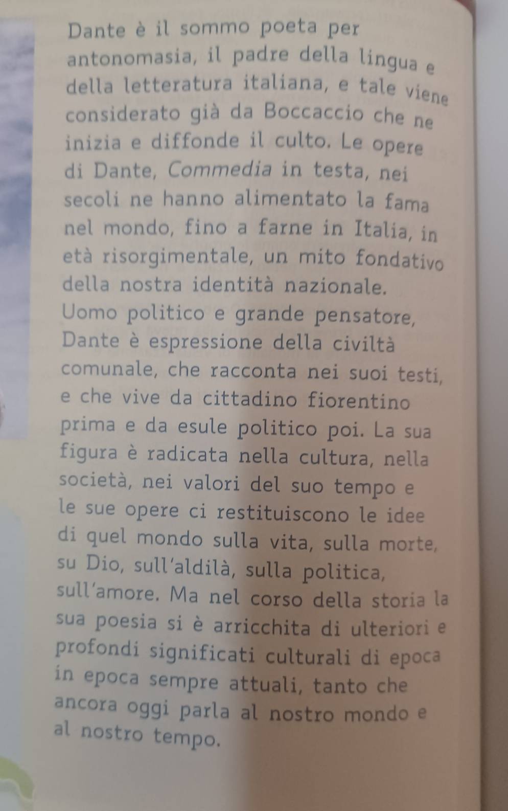 Dante è il sommo poeta per 
antonomasia, il padre della lingua e 
della letteratura italiana, e tale viene 
considerato già da Boccaccio che ne 
inizia e diffonde il culto. Le opere 
di Dante, Commedia in testa, nei 
secoli ne hanno alimentato la fama 
nel mondo, fino a farne in Italia, in 
età risorgimentale, un mito fondativo 
della nostra identità nazionale. 
Uomo politico e grande pensatore, 
Dante è espressione della civiltà 
comunale, che racconta nei suoi testi, 
e che vive da cittadino fiorentino 
prima e da esule politico poi. La sua 
figura è radicata nella cultura, nella 
società, nei valori del suo tempo e 
le sue opere ci restituiscono le idee 
di quel mondo sulla vita, sulla morte, 
su Dio, sull’aldilà, sulla politica, 
sull’amore. Ma nel corso della storia la 
sua poesia si è arricchita di ulteriori e 
profondi significati culturali di epoca 
in epoca sempre attuali, tanto che 
ancora oggi parla al nostro mondo e 
al nostro tempo.