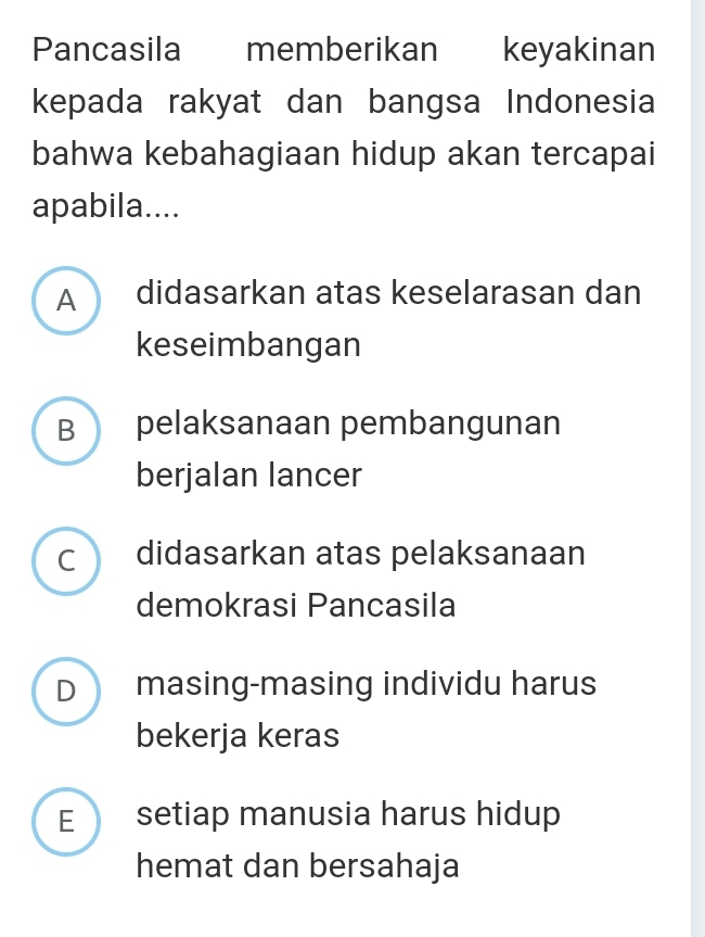 Pancasila memberikan keyakinan
kepada rakyat dan bangsa Indonesia
bahwa kebahagiaan hidup akan tercapai
apabila....
A didasarkan atas keselarasan dan
keseimbangan
B pelaksanaan pembangunan
berjalan lancer
c didasarkan atas pelaksanaan
demokrasi Pancasila
D masing-masing individu harus
bekerja keras
E setiap manusia harus hidup
hemat dan bersahaja