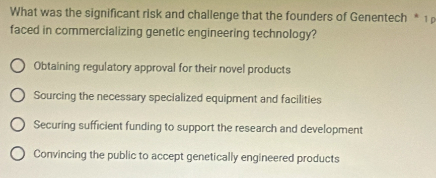 What was the significant risk and challenge that the founders of Genentech * 1 
faced in commercializing genetic engineering technology?
Obtaining regulatory approval for their novel products
Sourcing the necessary specialized equipment and facilities
Securing sufficient funding to support the research and development
Convincing the public to accept genetically engineered products