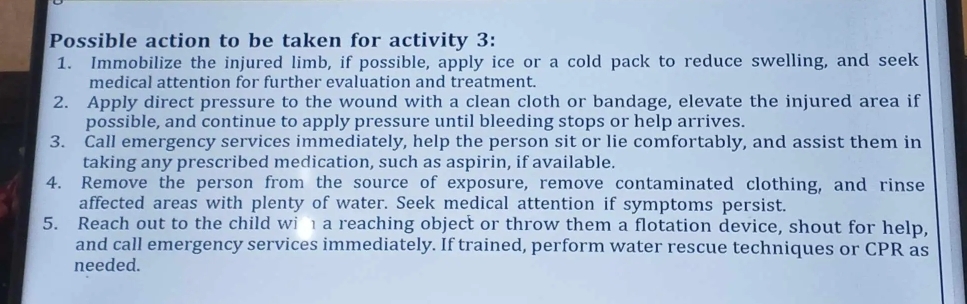 Possible action to be taken for activity 3: 
1. Immobilize the injured limb, if possible, apply ice or a cold pack to reduce swelling, and seek 
medical attention for further evaluation and treatment. 
2. Apply direct pressure to the wound with a clean cloth or bandage, elevate the injured area if 
possible, and continue to apply pressure until bleeding stops or help arrives. 
3. Call emergency services immediately, help the person sit or lie comfortably, and assist them in 
taking any prescribed medication, such as aspirin, if available. 
4. Remove the person from the source of exposure, remove contaminated clothing, and rinse 
affected areas with plenty of water. Seek medical attention if symptoms persist. 
5. Reach out to the child wi a reaching object or throw them a flotation device, shout for help, 
and call emergency services immediately. If trained, perform water rescue techniques or CPR as 
needed.