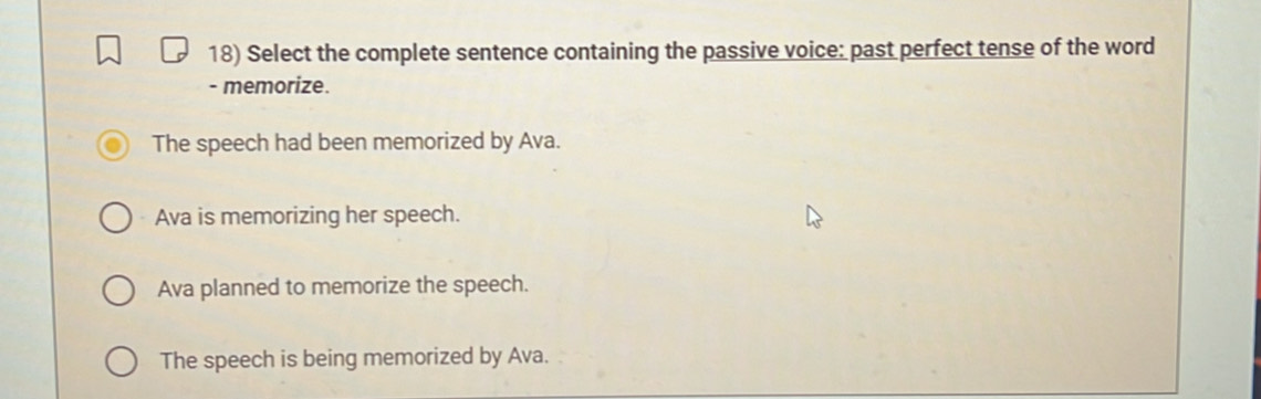 Select the complete sentence containing the passive voice: past perfect tense of the word
- memorize.
The speech had been memorized by Ava.
Ava is memorizing her speech.
Ava planned to memorize the speech.
The speech is being memorized by Ava.