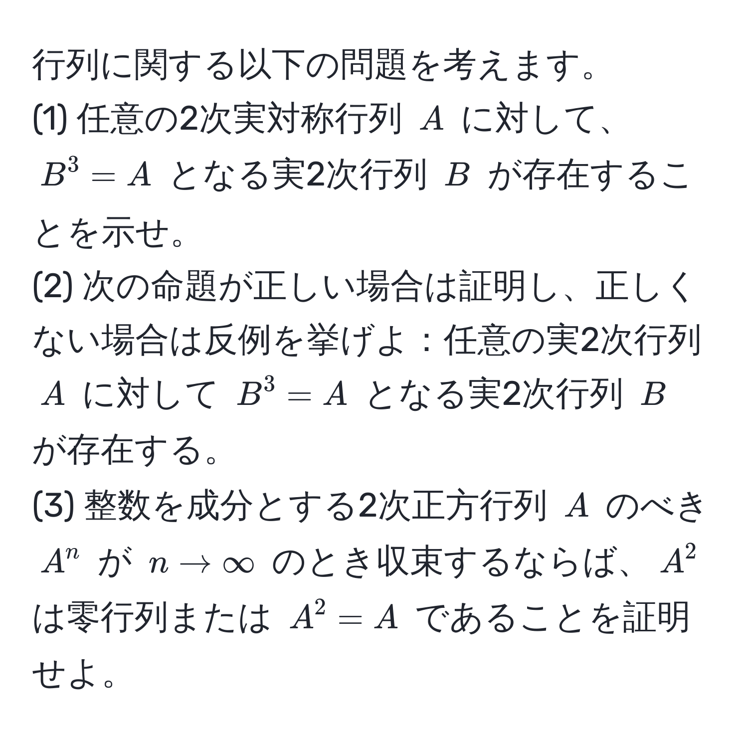 行列に関する以下の問題を考えます。  
(1) 任意の2次実対称行列 $A$ に対して、$B^3 = A$ となる実2次行列 $B$ が存在することを示せ。  
(2) 次の命題が正しい場合は証明し、正しくない場合は反例を挙げよ：任意の実2次行列 $A$ に対して $B^3 = A$ となる実2次行列 $B$ が存在する。  
(3) 整数を成分とする2次正方行列 $A$ のべき $A^n$ が $n to ∈fty$ のとき収束するならば、$A^2$ は零行列または $A^2 = A$ であることを証明せよ。