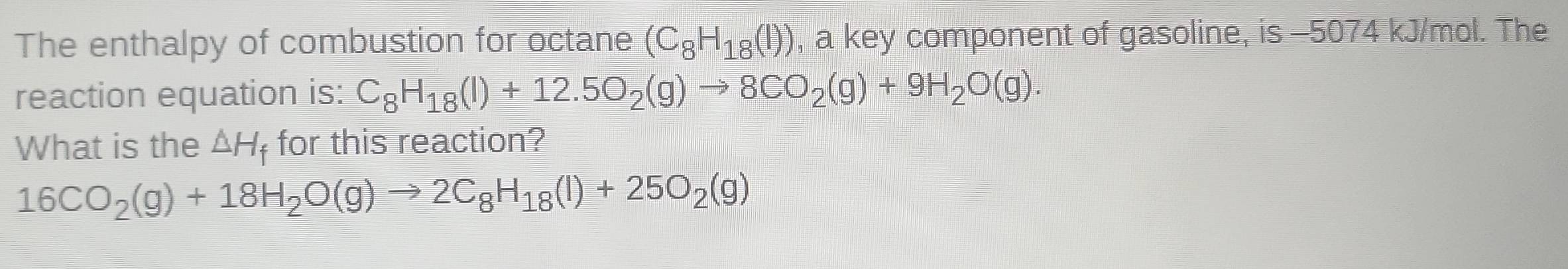 The enthalpy of combustion for octane (C_8H_18(l)) , a key component of gasoline, is -5074 kJ/mol. The 
reaction equation is: C_8H_18(l)+12.5O_2(g)to 8CO_2(g)+9H_2O(g). 
What is the △ H_f for this reaction?
16CO_2(g)+18H_2O(g)to 2C_8H_18(l)+25O_2(g)