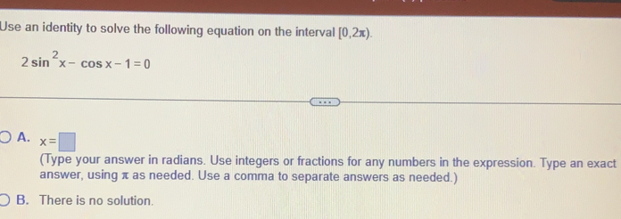 Use an identity to solve the following equation on the interval [0,2π ).
2sin^2x-cos x-1=0
A. x=□
(Type your answer in radians. Use integers or fractions for any numbers in the expression. Type an exact
answer, using π as needed. Use a comma to separate answers as needed.)
B. There is no solution.