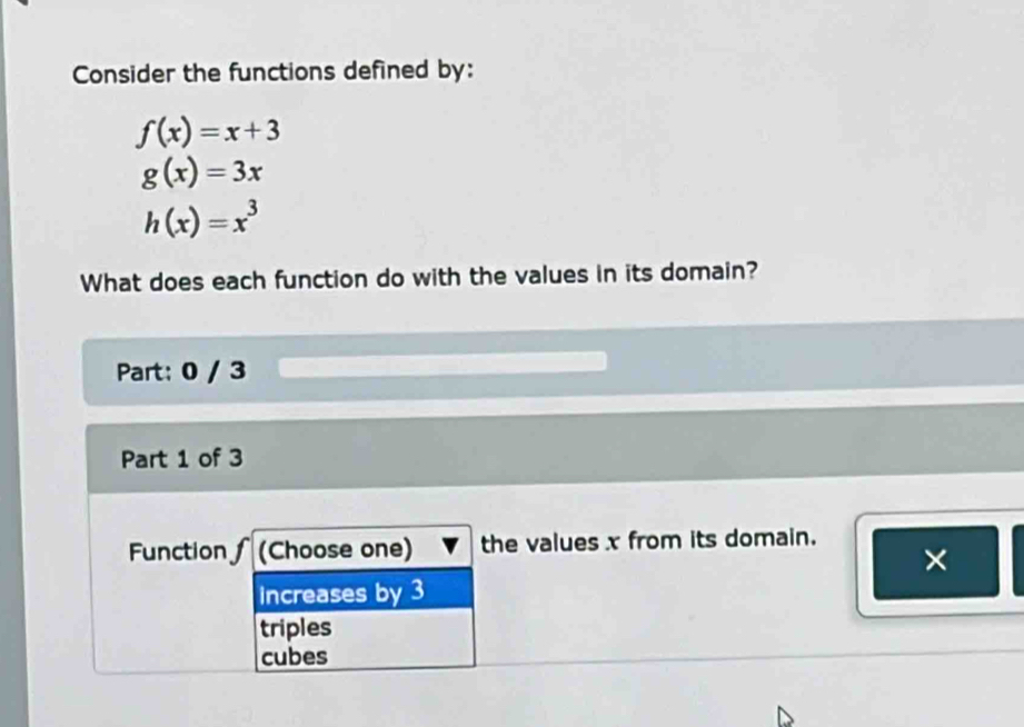 Consider the functions defined by:
f(x)=x+3
g(x)=3x
h(x)=x^3
What does each function do with the values in its domain?
Part: 0 / 3
Part 1 of 3
Function (Choose one) the values x from its domain.
×
Increases by 3
triples
cubes