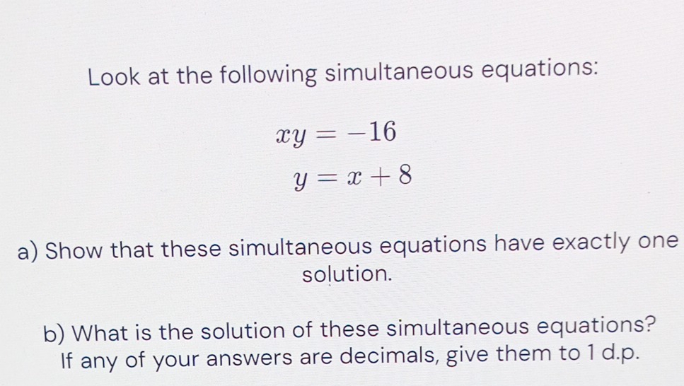 Look at the following simultaneous equations:
xy=-16
y=x+8
a) Show that these simultaneous equations have exactly one
solution.
b) What is the solution of these simultaneous equations?
If any of your answers are decimals, give them to 1 d.p.