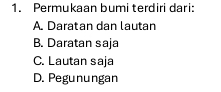 Permukaan bumi terdiri dari:
A. Daratan dan lautan
B. Daratan saja
C. Lautan saja
D. Pegunungan