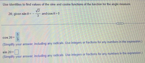 Use identities to find values of the sine and cosine functions of the function for the angle measure. 
20, given sin θ =- sqrt(2)/3  and cos 0>0
cos 20= 5/9 
(Simplify your answer, including any radicals. Use integers or fractions for any numbers in the expression.)
sin 20=□
(Simplify your answer, including any radicals. Use integers or fractions for any numbers in the expression.)