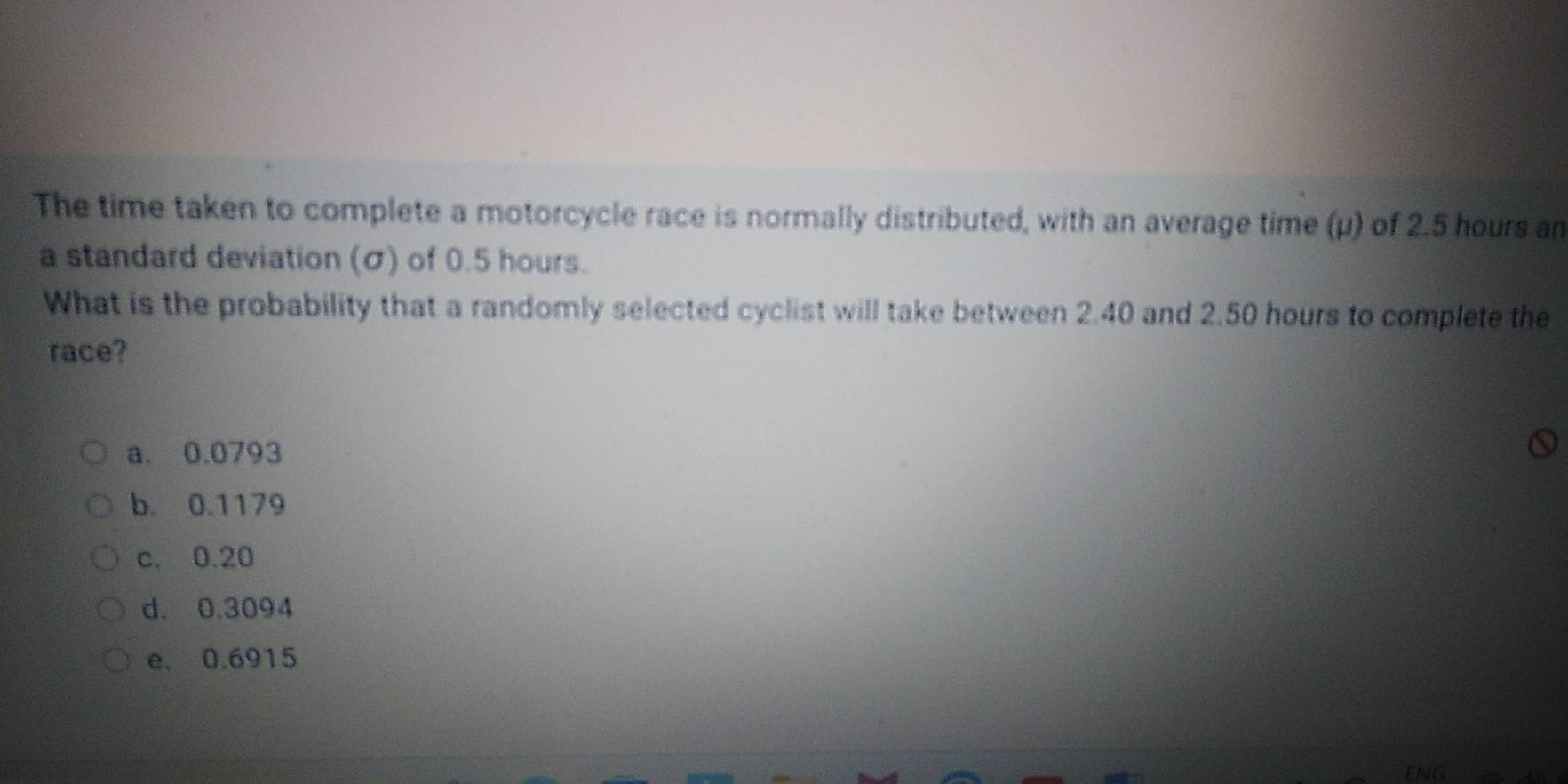 The time taken to complete a motorcycle race is normally distributed, with an average time (μ) of 2.5 hours an
a standard deviation (σ) of 0.5 hours.
What is the probability that a randomly selected cyclist will take between 2.40 and 2.50 hours to complete the
race?
a. 0.0793
b. 0.1179
c. 0.20
d. 0.3094
e. 0.6915